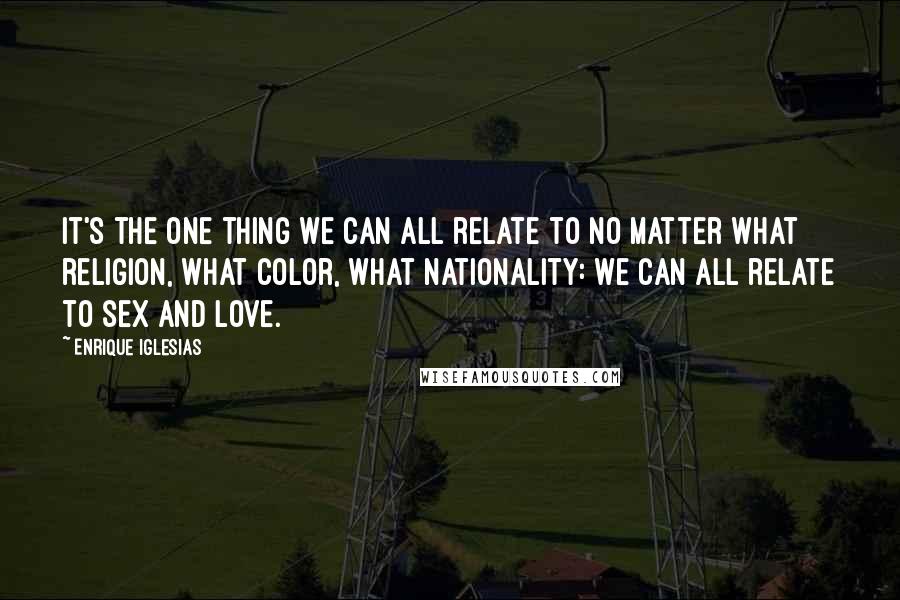 Enrique Iglesias Quotes: It's the one thing we can all relate to no matter what religion, what color, what nationality: we can all relate to sex and love.