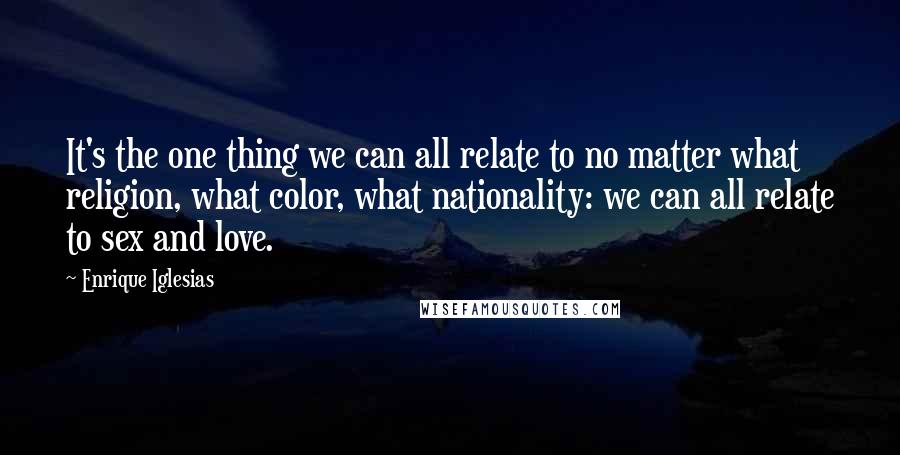 Enrique Iglesias Quotes: It's the one thing we can all relate to no matter what religion, what color, what nationality: we can all relate to sex and love.