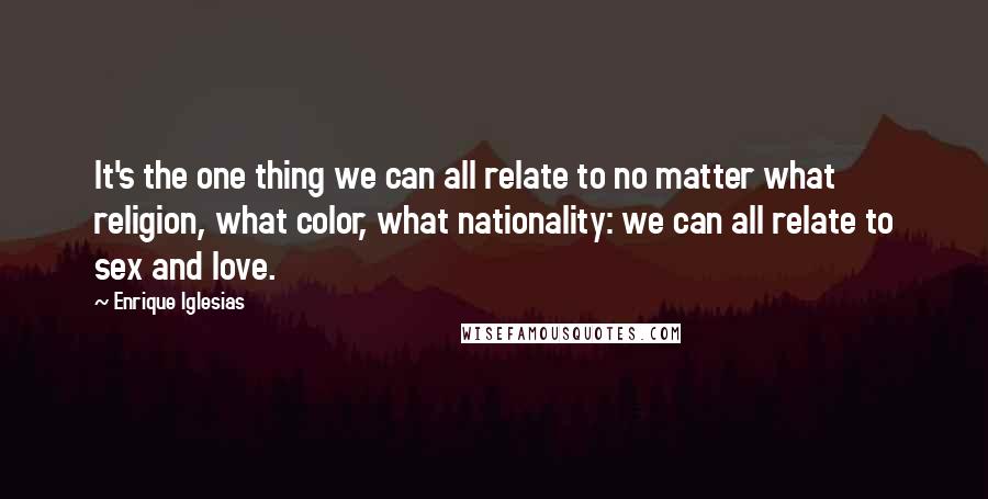 Enrique Iglesias Quotes: It's the one thing we can all relate to no matter what religion, what color, what nationality: we can all relate to sex and love.