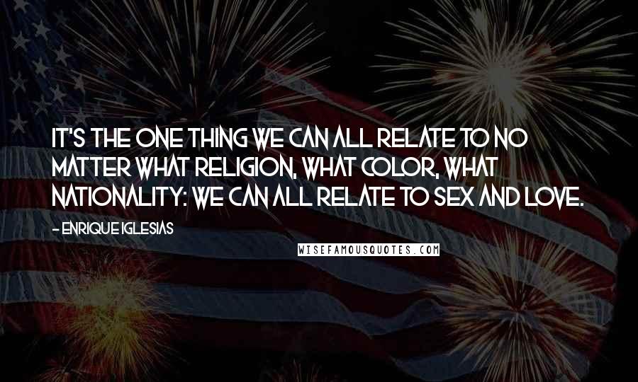Enrique Iglesias Quotes: It's the one thing we can all relate to no matter what religion, what color, what nationality: we can all relate to sex and love.
