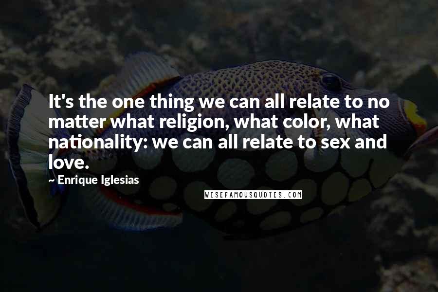 Enrique Iglesias Quotes: It's the one thing we can all relate to no matter what religion, what color, what nationality: we can all relate to sex and love.