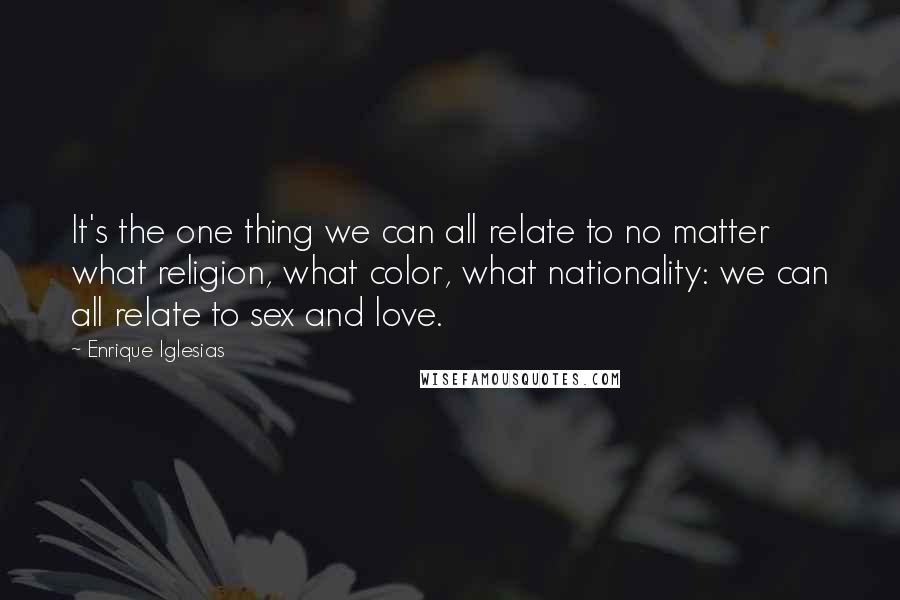 Enrique Iglesias Quotes: It's the one thing we can all relate to no matter what religion, what color, what nationality: we can all relate to sex and love.