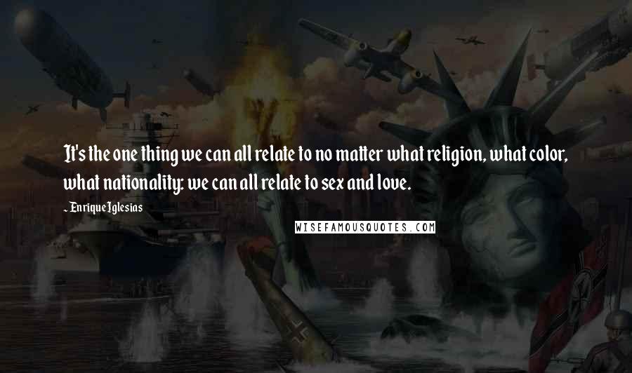Enrique Iglesias Quotes: It's the one thing we can all relate to no matter what religion, what color, what nationality: we can all relate to sex and love.