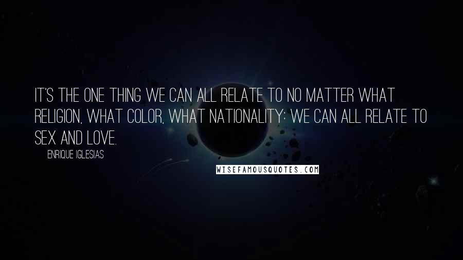 Enrique Iglesias Quotes: It's the one thing we can all relate to no matter what religion, what color, what nationality: we can all relate to sex and love.