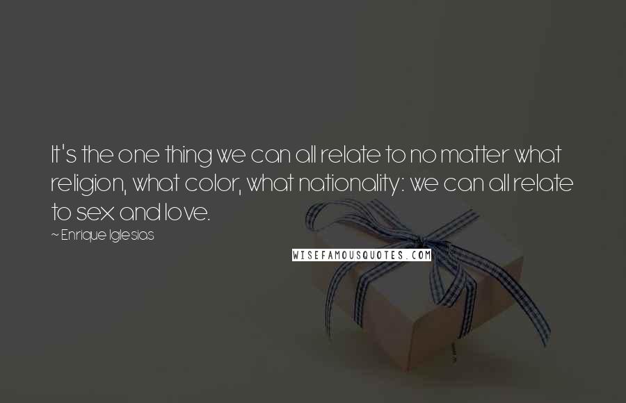 Enrique Iglesias Quotes: It's the one thing we can all relate to no matter what religion, what color, what nationality: we can all relate to sex and love.