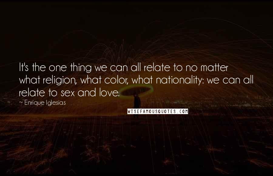 Enrique Iglesias Quotes: It's the one thing we can all relate to no matter what religion, what color, what nationality: we can all relate to sex and love.