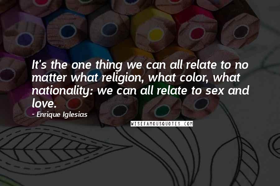Enrique Iglesias Quotes: It's the one thing we can all relate to no matter what religion, what color, what nationality: we can all relate to sex and love.
