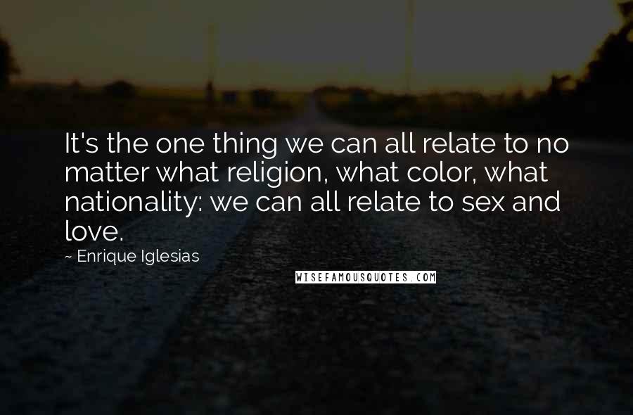 Enrique Iglesias Quotes: It's the one thing we can all relate to no matter what religion, what color, what nationality: we can all relate to sex and love.