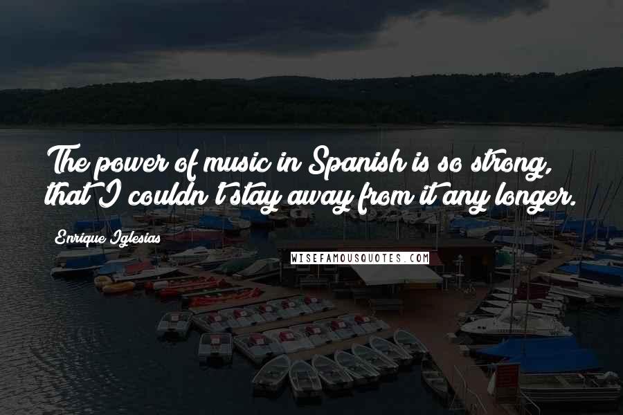 Enrique Iglesias Quotes: The power of music in Spanish is so strong, that I couldn't stay away from it any longer.