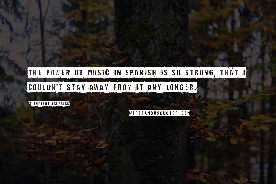 Enrique Iglesias Quotes: The power of music in Spanish is so strong, that I couldn't stay away from it any longer.