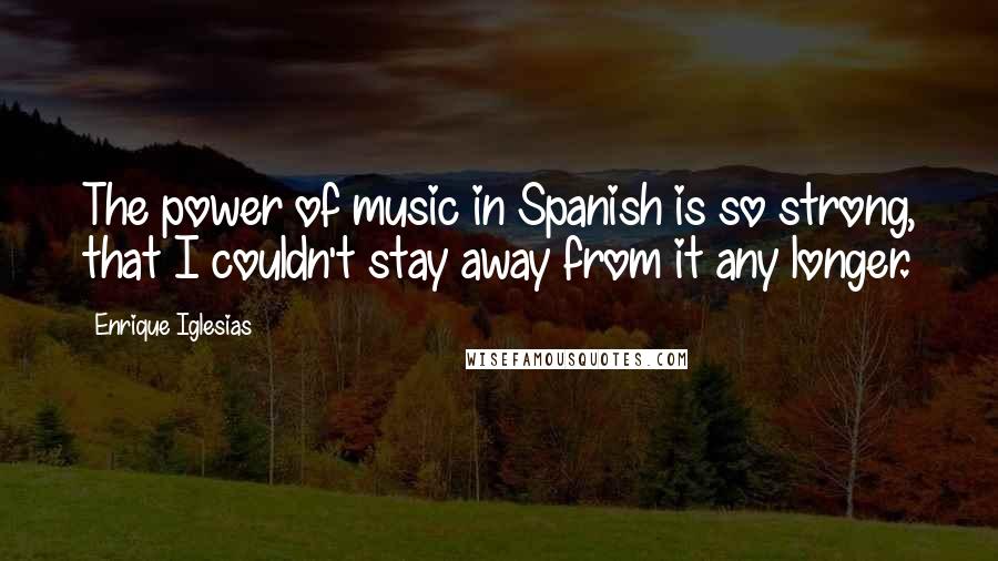 Enrique Iglesias Quotes: The power of music in Spanish is so strong, that I couldn't stay away from it any longer.