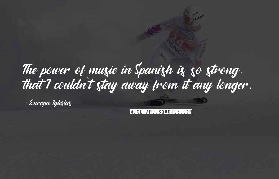 Enrique Iglesias Quotes: The power of music in Spanish is so strong, that I couldn't stay away from it any longer.