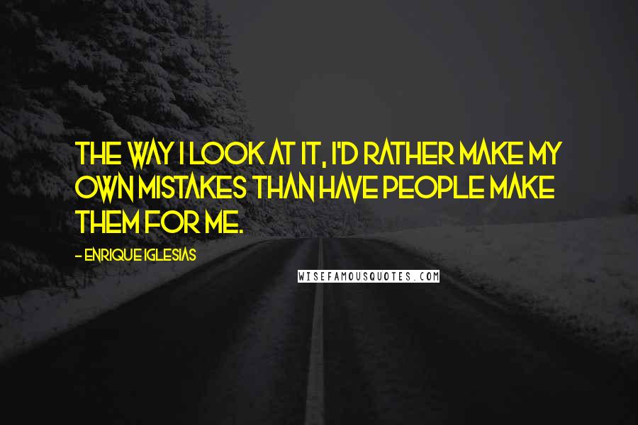 Enrique Iglesias Quotes: The way I look at it, I'd rather make my own mistakes than have people make them for me.