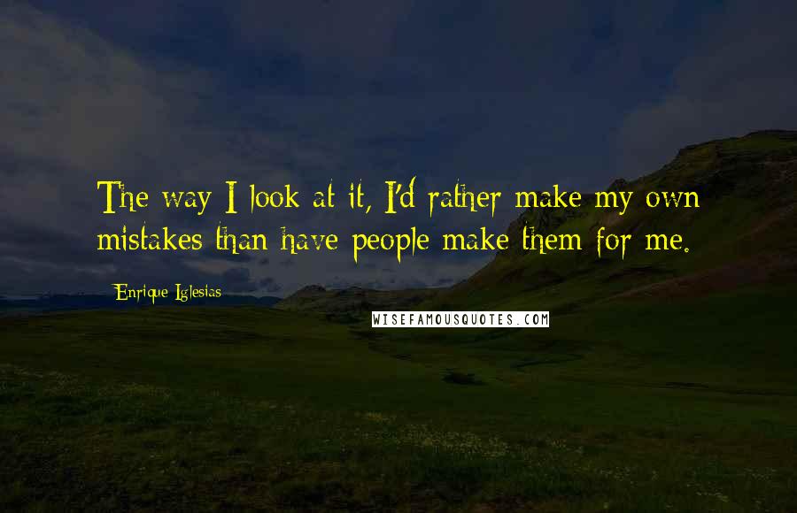 Enrique Iglesias Quotes: The way I look at it, I'd rather make my own mistakes than have people make them for me.