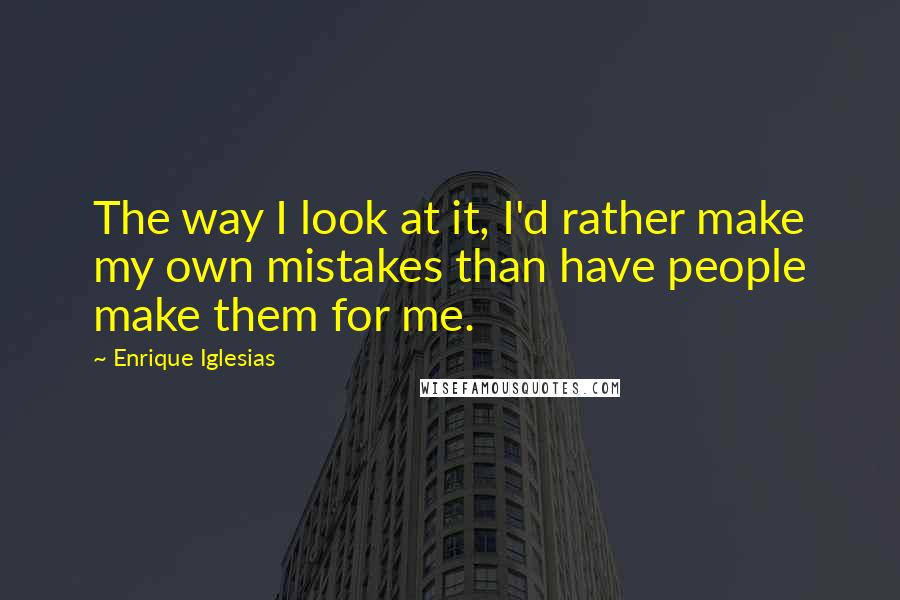 Enrique Iglesias Quotes: The way I look at it, I'd rather make my own mistakes than have people make them for me.