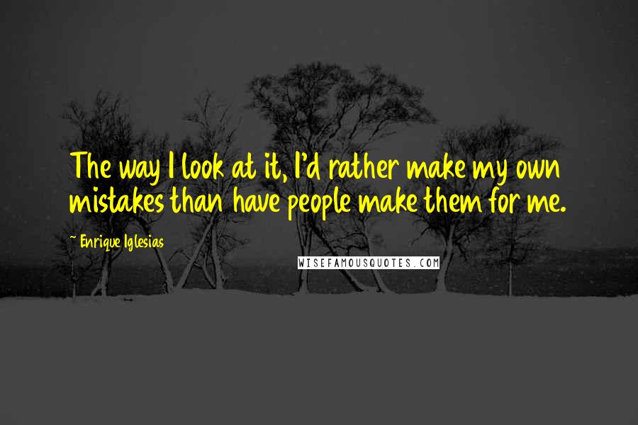 Enrique Iglesias Quotes: The way I look at it, I'd rather make my own mistakes than have people make them for me.