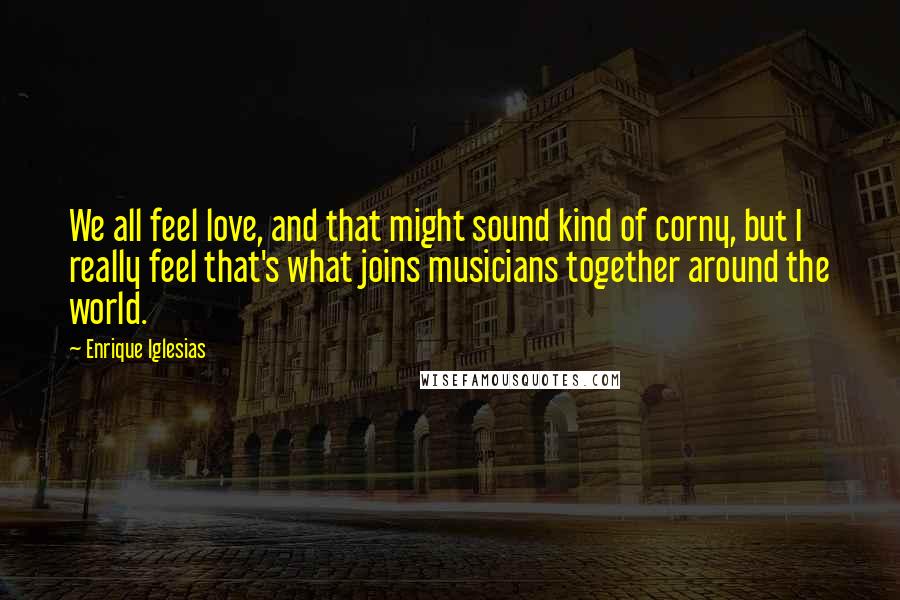 Enrique Iglesias Quotes: We all feel love, and that might sound kind of corny, but I really feel that's what joins musicians together around the world.