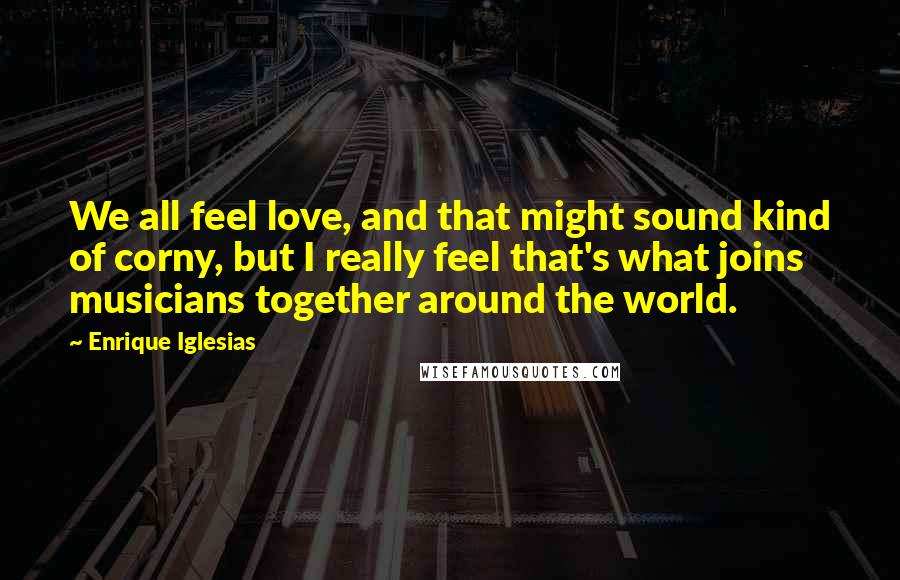 Enrique Iglesias Quotes: We all feel love, and that might sound kind of corny, but I really feel that's what joins musicians together around the world.