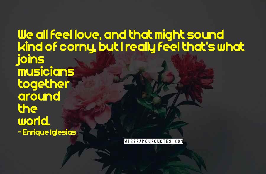 Enrique Iglesias Quotes: We all feel love, and that might sound kind of corny, but I really feel that's what joins musicians together around the world.