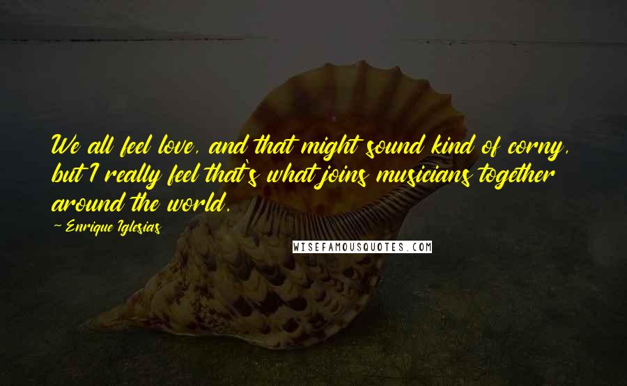 Enrique Iglesias Quotes: We all feel love, and that might sound kind of corny, but I really feel that's what joins musicians together around the world.