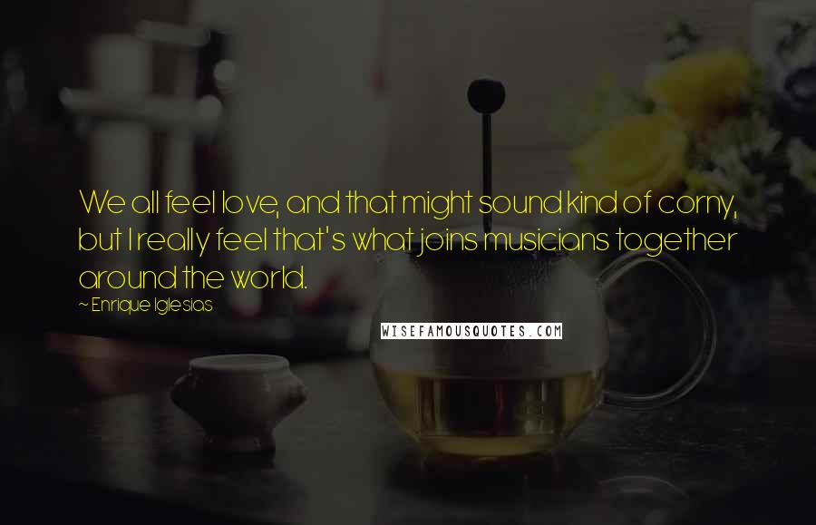 Enrique Iglesias Quotes: We all feel love, and that might sound kind of corny, but I really feel that's what joins musicians together around the world.
