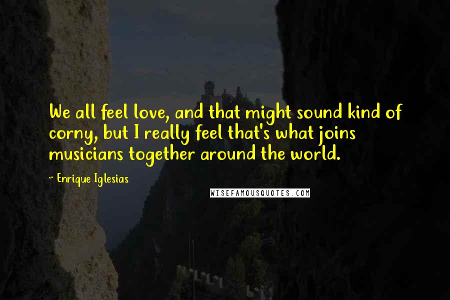 Enrique Iglesias Quotes: We all feel love, and that might sound kind of corny, but I really feel that's what joins musicians together around the world.