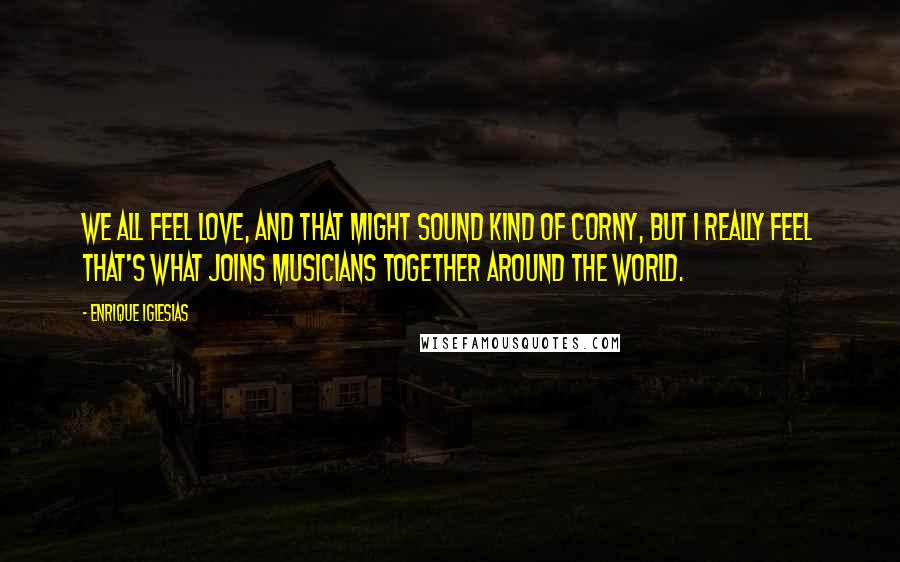 Enrique Iglesias Quotes: We all feel love, and that might sound kind of corny, but I really feel that's what joins musicians together around the world.
