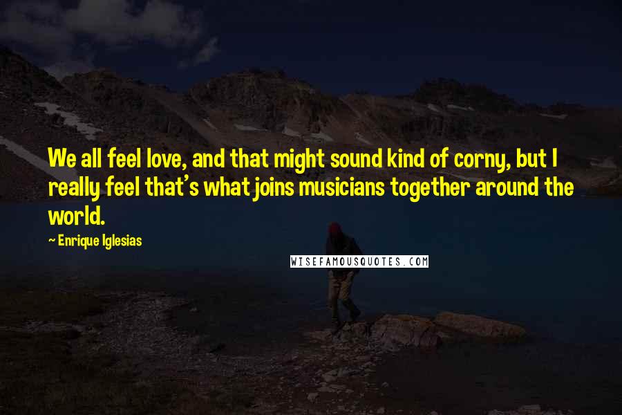 Enrique Iglesias Quotes: We all feel love, and that might sound kind of corny, but I really feel that's what joins musicians together around the world.