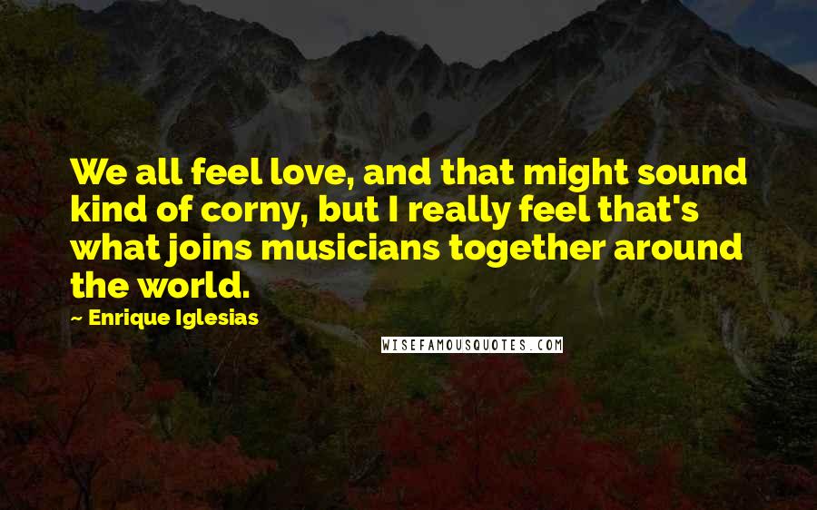 Enrique Iglesias Quotes: We all feel love, and that might sound kind of corny, but I really feel that's what joins musicians together around the world.