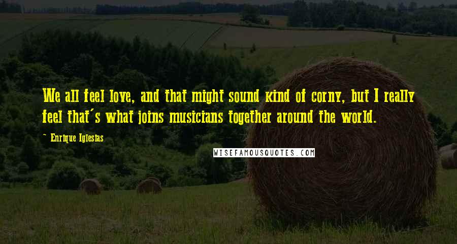 Enrique Iglesias Quotes: We all feel love, and that might sound kind of corny, but I really feel that's what joins musicians together around the world.