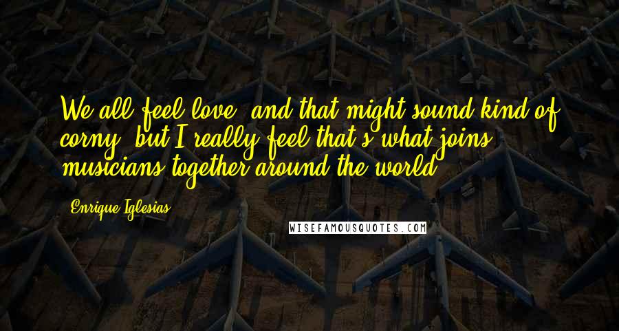 Enrique Iglesias Quotes: We all feel love, and that might sound kind of corny, but I really feel that's what joins musicians together around the world.