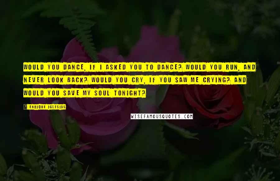 Enrique Iglesias Quotes: Would you dance, if I asked you to dance? Would you run, and never look back? Would you cry, if you saw me crying? And would you save my soul tonight?