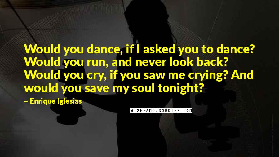 Enrique Iglesias Quotes: Would you dance, if I asked you to dance? Would you run, and never look back? Would you cry, if you saw me crying? And would you save my soul tonight?