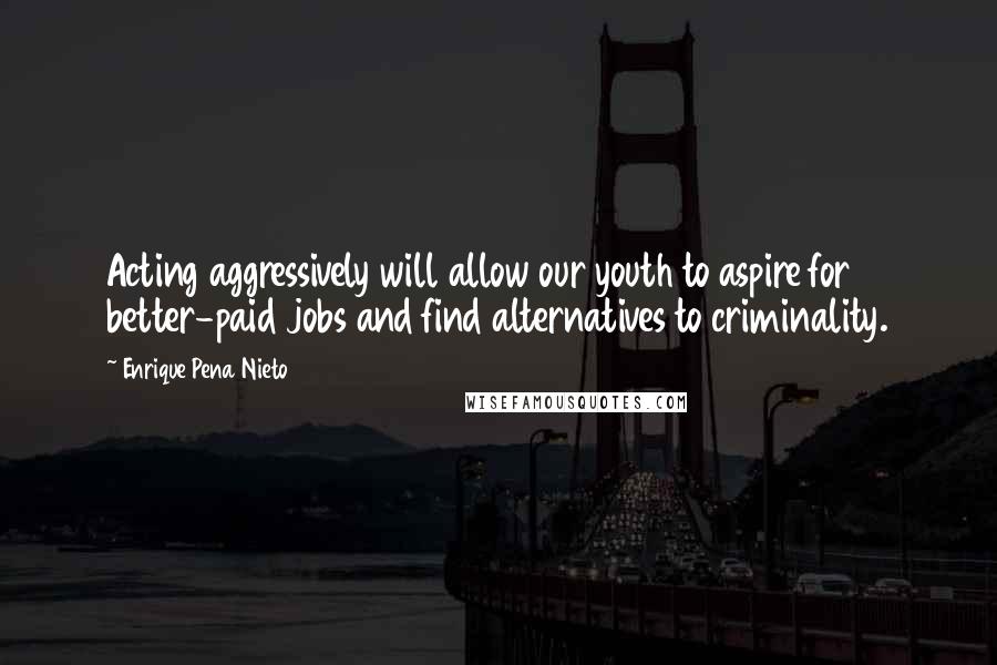 Enrique Pena Nieto Quotes: Acting aggressively will allow our youth to aspire for better-paid jobs and find alternatives to criminality.