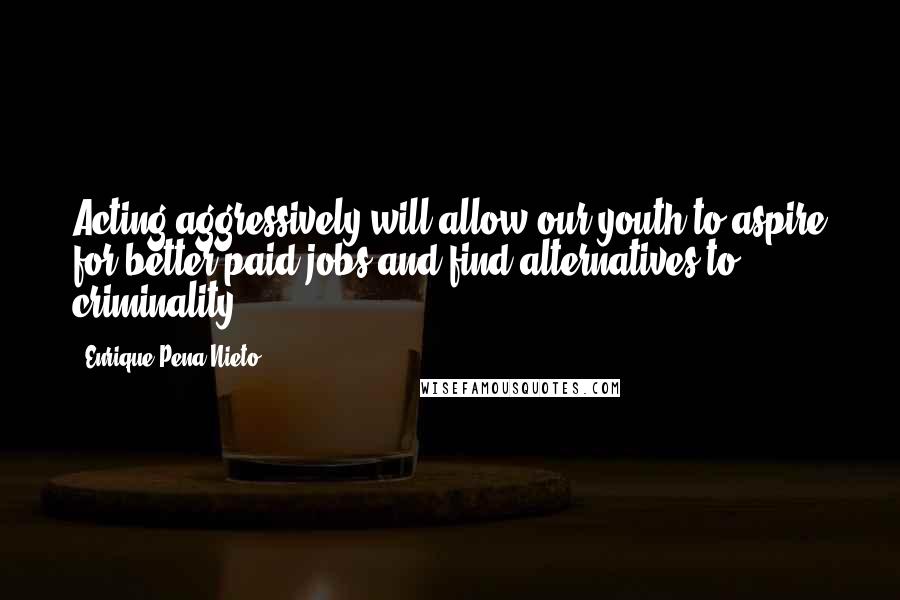 Enrique Pena Nieto Quotes: Acting aggressively will allow our youth to aspire for better-paid jobs and find alternatives to criminality.