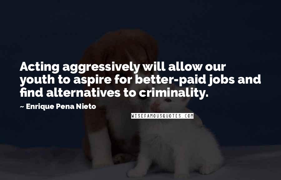 Enrique Pena Nieto Quotes: Acting aggressively will allow our youth to aspire for better-paid jobs and find alternatives to criminality.