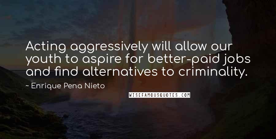 Enrique Pena Nieto Quotes: Acting aggressively will allow our youth to aspire for better-paid jobs and find alternatives to criminality.