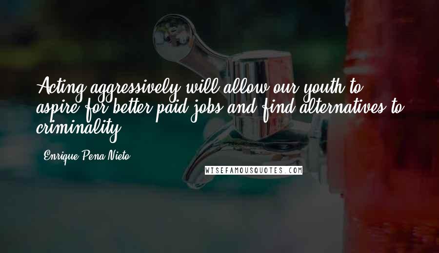 Enrique Pena Nieto Quotes: Acting aggressively will allow our youth to aspire for better-paid jobs and find alternatives to criminality.