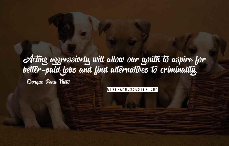 Enrique Pena Nieto Quotes: Acting aggressively will allow our youth to aspire for better-paid jobs and find alternatives to criminality.