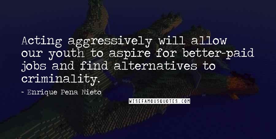 Enrique Pena Nieto Quotes: Acting aggressively will allow our youth to aspire for better-paid jobs and find alternatives to criminality.