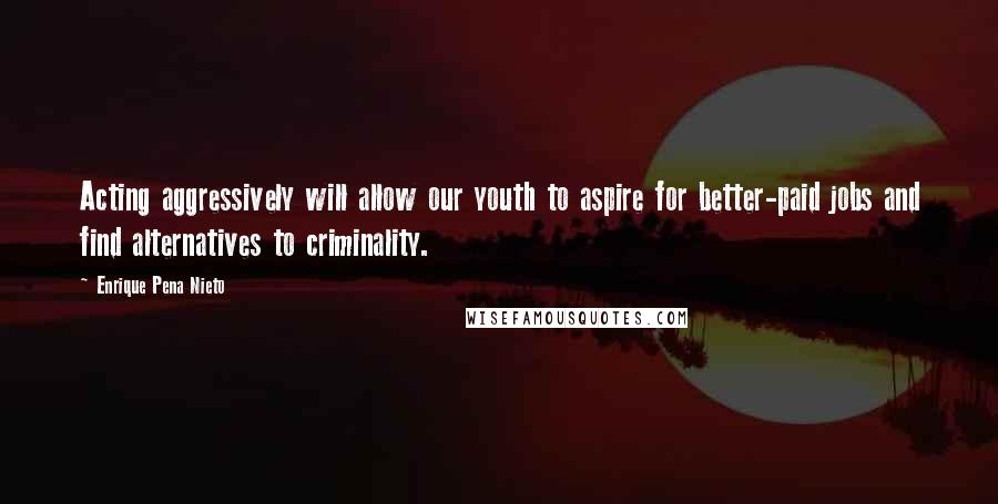 Enrique Pena Nieto Quotes: Acting aggressively will allow our youth to aspire for better-paid jobs and find alternatives to criminality.