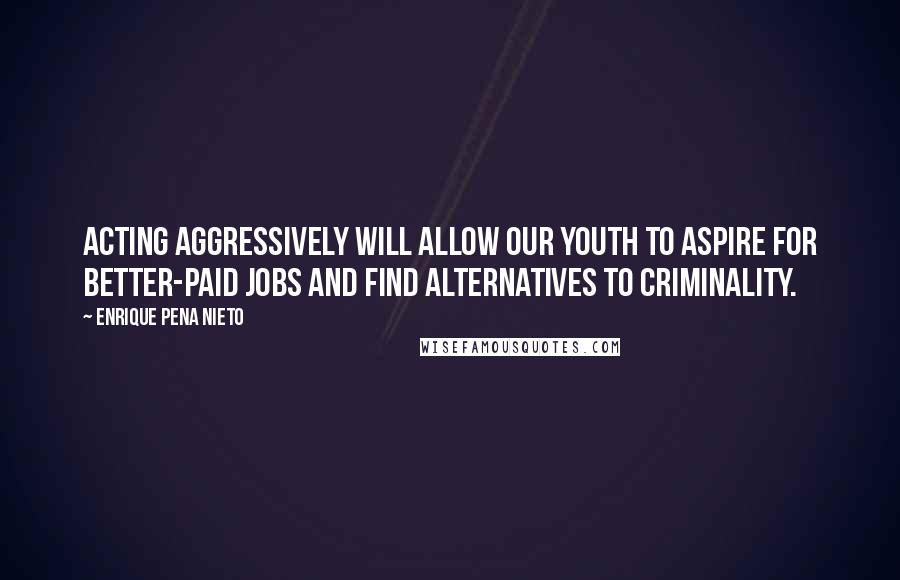 Enrique Pena Nieto Quotes: Acting aggressively will allow our youth to aspire for better-paid jobs and find alternatives to criminality.