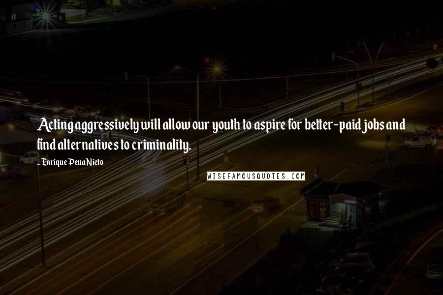 Enrique Pena Nieto Quotes: Acting aggressively will allow our youth to aspire for better-paid jobs and find alternatives to criminality.