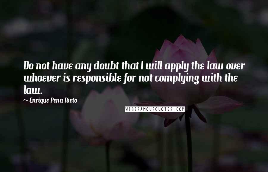 Enrique Pena Nieto Quotes: Do not have any doubt that I will apply the law over whoever is responsible for not complying with the law.