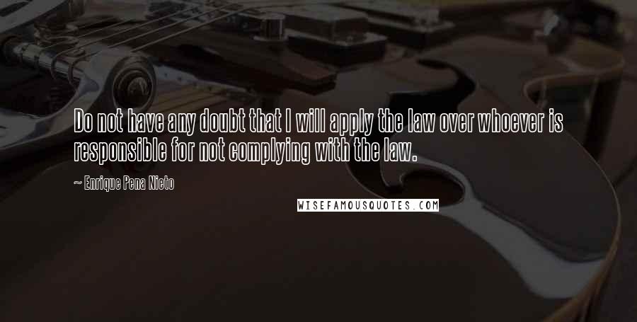 Enrique Pena Nieto Quotes: Do not have any doubt that I will apply the law over whoever is responsible for not complying with the law.