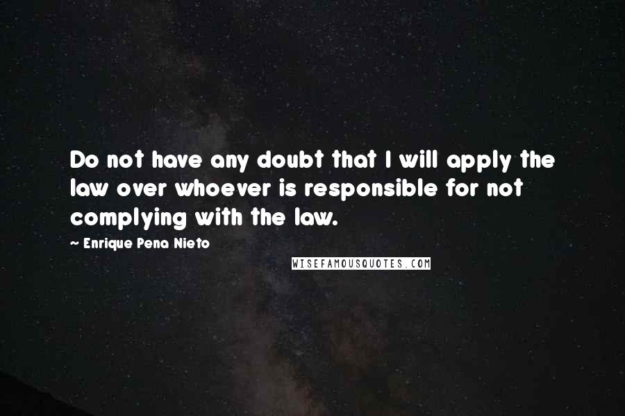 Enrique Pena Nieto Quotes: Do not have any doubt that I will apply the law over whoever is responsible for not complying with the law.