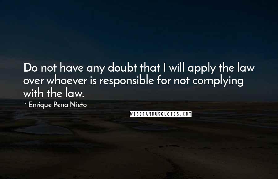 Enrique Pena Nieto Quotes: Do not have any doubt that I will apply the law over whoever is responsible for not complying with the law.