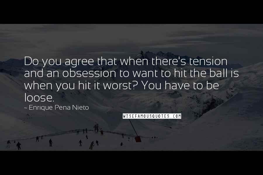 Enrique Pena Nieto Quotes: Do you agree that when there's tension and an obsession to want to hit the ball is when you hit it worst? You have to be loose.