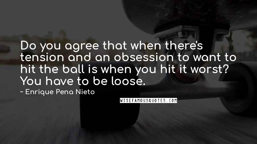 Enrique Pena Nieto Quotes: Do you agree that when there's tension and an obsession to want to hit the ball is when you hit it worst? You have to be loose.