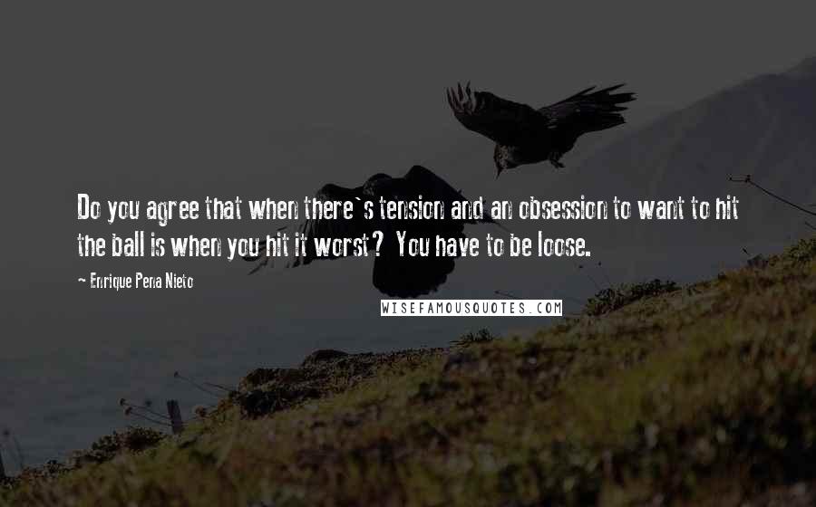 Enrique Pena Nieto Quotes: Do you agree that when there's tension and an obsession to want to hit the ball is when you hit it worst? You have to be loose.